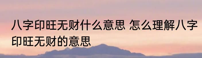 八字印旺无财什么意思 怎么理解八字印旺无财的意思