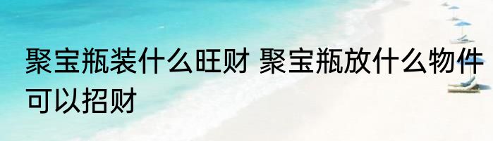 聚宝瓶装什么旺财 聚宝瓶放什么物件可以招财