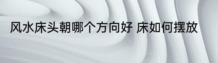 风水床头朝哪个方向好 床如何摆放