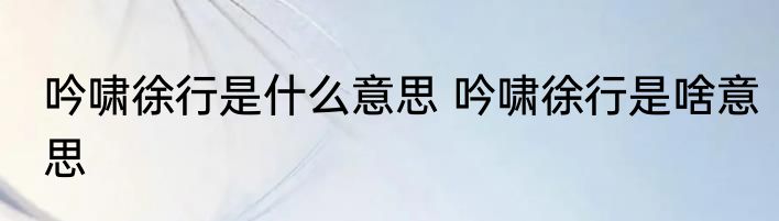 吟啸徐行是什么意思 吟啸徐行是啥意思