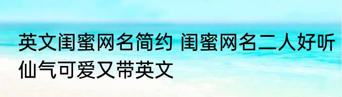 英文闺蜜网名简约 闺蜜网名二人好听仙气可爱又带英文