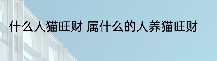 什么人猫旺财 属什么的人养猫旺财
