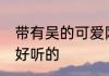 带有吴的可爱网名 带有吴的可爱网名好听的