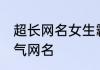 超长网名女生霸气网名 适合女生的霸气网名