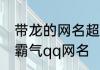 带龙的网名超霸气 带有龙字的两个字霸气qq网名