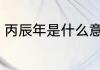 丙辰年是什么意思 丙辰年意思是什么