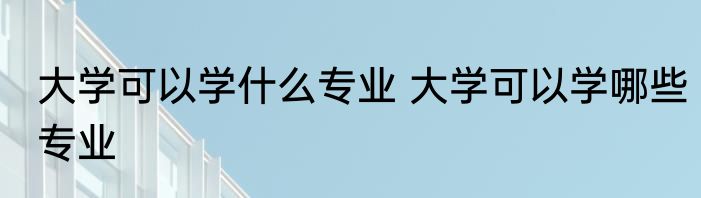 大学可以学什么专业 大学可以学哪些专业