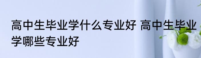 高中生毕业学什么专业好 高中生毕业学哪些专业好