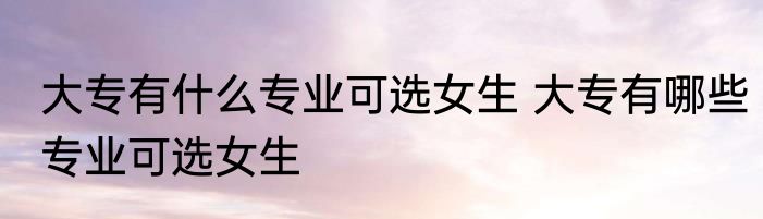 大专有什么专业可选女生 大专有哪些专业可选女生