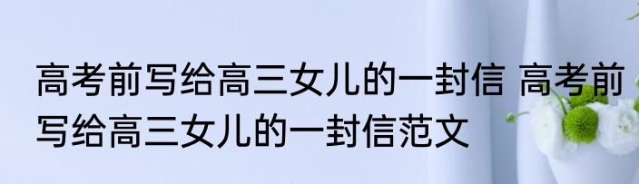 高考前写给高三女儿的一封信 高考前写给高三女儿的一封信范文