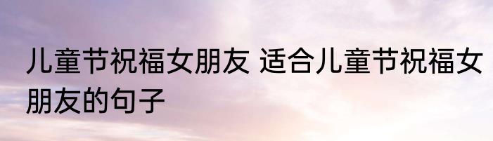 儿童节祝福女朋友 适合儿童节祝福女朋友的句子