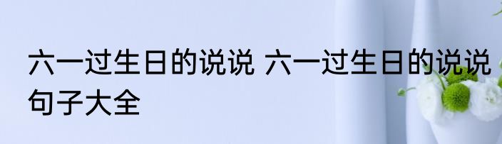 六一过生日的说说 六一过生日的说说句子大全
