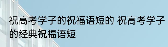 祝高考学子的祝福语短的 祝高考学子的经典祝福语短