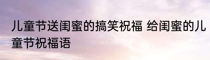 儿童节送闺蜜的搞笑祝福 给闺蜜的儿童节祝福语