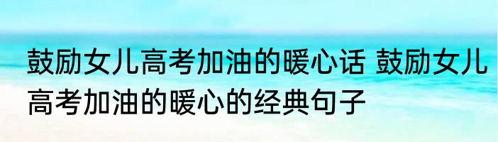 鼓励女儿高考加油的暖心话 鼓励女儿高考加油的暖心的经典句子