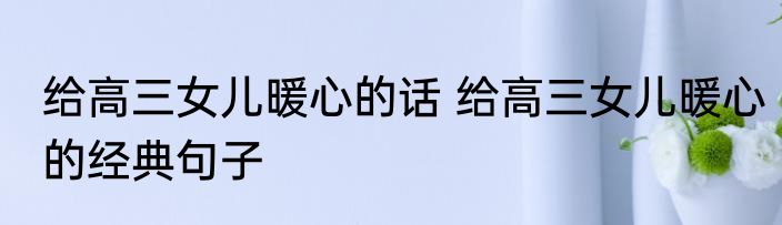 给高三女儿暖心的话 给高三女儿暖心的经典句子