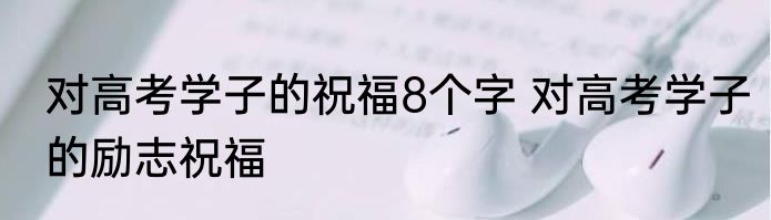 对高考学子的祝福8个字 对高考学子的励志祝福