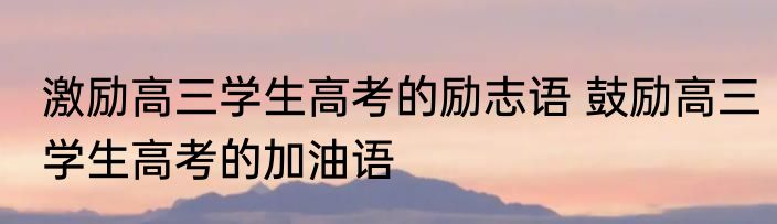 激励高三学生高考的励志语 鼓励高三学生高考的加油语