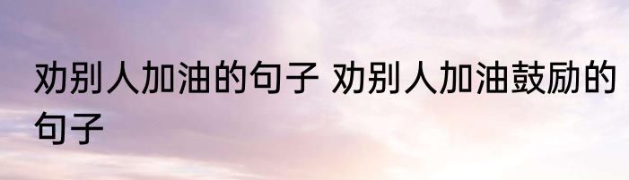 劝别人加油的句子 劝别人加油鼓励的句子