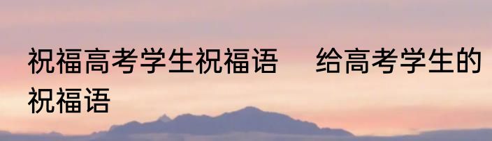 祝福高考学生祝福语 　给高考学生的祝福语