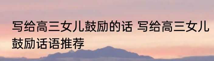 写给高三女儿鼓励的话 写给高三女儿鼓励话语推荐