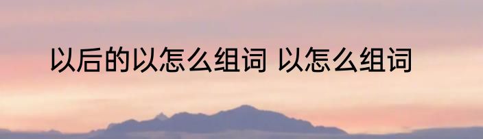 以后的以怎么组词 以怎么组词