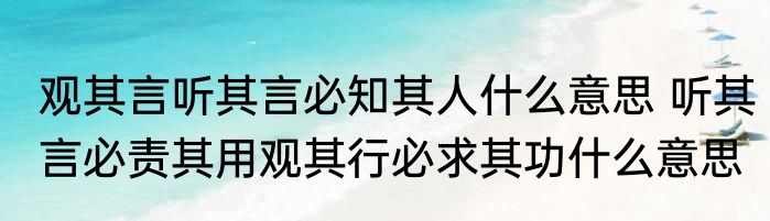 观其言听其言必知其人什么意思 听其言必责其用观其行必求其功什么意思