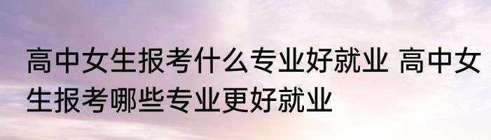 高中女生报考什么专业好就业 高中女生报考哪些专业更好就业