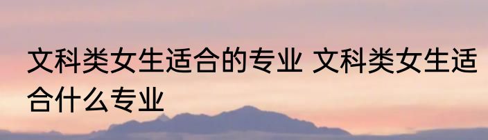 文科类女生适合的专业 文科类女生适合什么专业