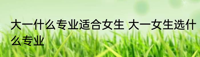 大一什么专业适合女生 大一女生选什么专业