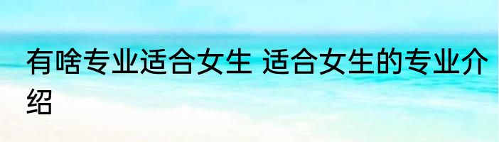 有啥专业适合女生 适合女生的专业介绍