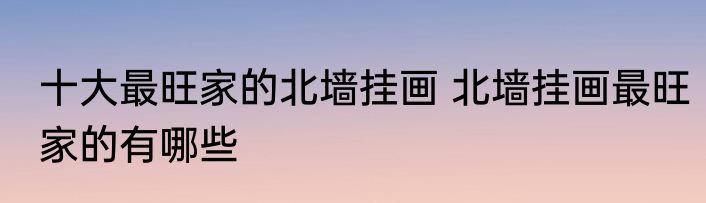 十大最旺家的北墙挂画 北墙挂画最旺家的有哪些