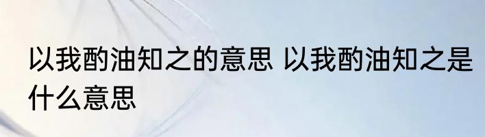 以我酌油知之的意思 以我酌油知之是什么意思