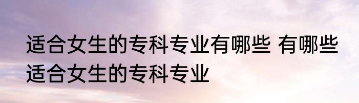 适合女生的专科专业有哪些 有哪些 适合女生的专科专业