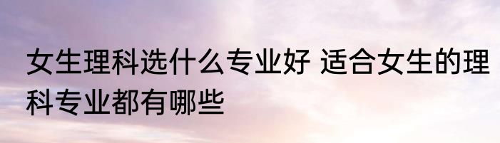 女生理科选什么专业好 适合女生的理科专业都有哪些