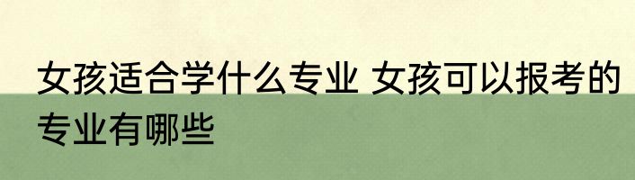 女孩适合学什么专业 女孩可以报考的专业有哪些