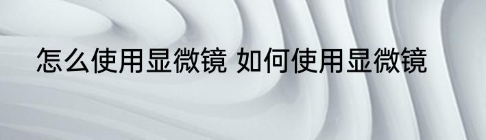 怎么使用显微镜 如何使用显微镜
