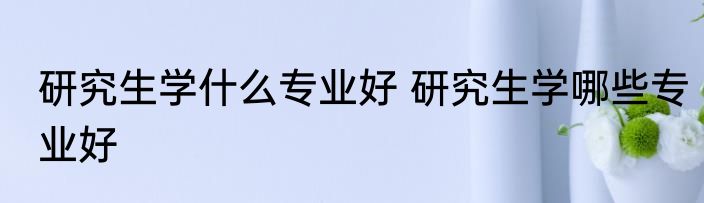 研究生学什么专业好 研究生学哪些专业好