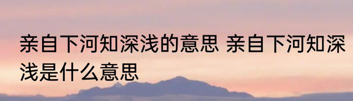 亲自下河知深浅的意思 亲自下河知深浅是什么意思