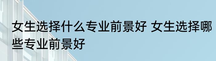 女生选择什么专业前景好 女生选择哪些专业前景好