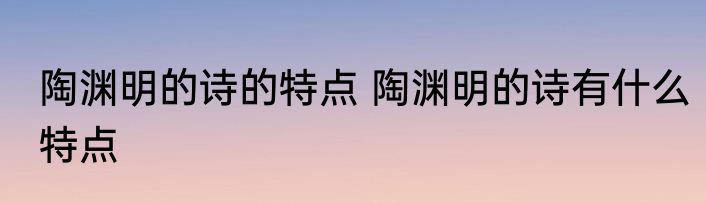 陶渊明的诗的特点 陶渊明的诗有什么特点