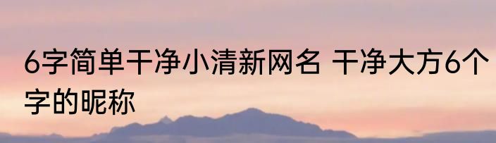 6字简单干净小清新网名 干净大方6个字的昵称