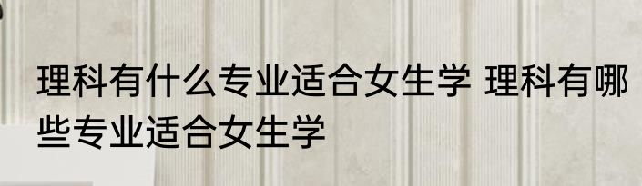理科有什么专业适合女生学 理科有哪些专业适合女生学