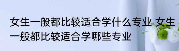 女生一般都比较适合学什么专业 女生一般都比较适合学哪些专业