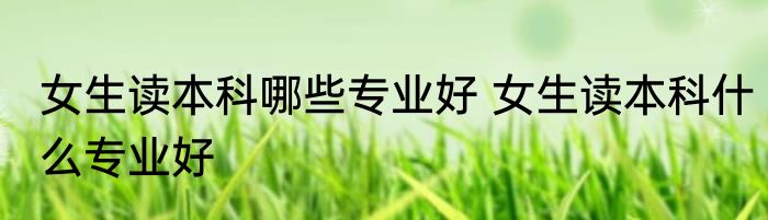 女生读本科哪些专业好 女生读本科什么专业好