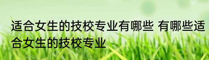 适合女生的技校专业有哪些 有哪些适合女生的技校专业