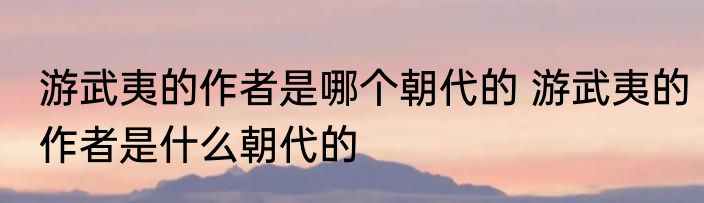 游武夷的作者是哪个朝代的 游武夷的作者是什么朝代的