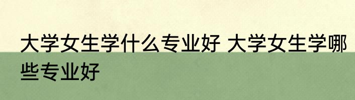 大学女生学什么专业好 大学女生学哪些专业好