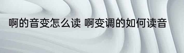 啊的音变怎么读 啊变调的如何读音