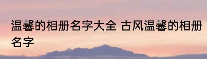 温馨的相册名字大全 古风温馨的相册名字